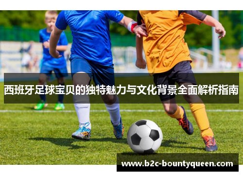 西班牙足球宝贝的独特魅力与文化背景全面解析指南