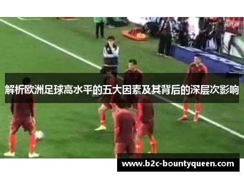 解析欧洲足球高水平的五大因素及其背后的深层次影响 解析欧洲足球高水平的五大因素及其背后的深层次影响