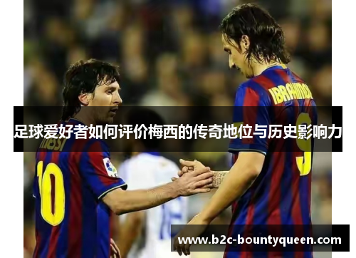 足球爱好者如何评价梅西的传奇地位与历史影响力
