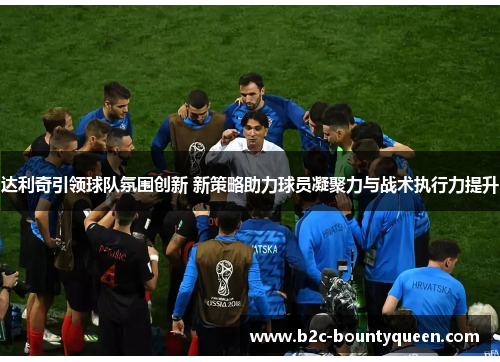 达利奇引领球队氛围创新 新策略助力球员凝聚力与战术执行力提升