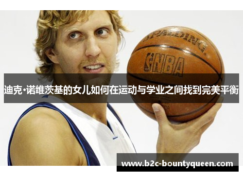 迪克·诺维茨基的女儿如何在运动与学业之间找到完美平衡 迪克·诺维茨基的女儿如何在运动与学业之间找到完美平衡