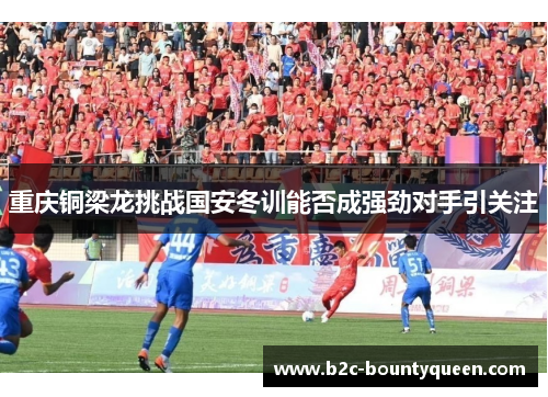 重庆铜梁龙挑战国安冬训能否成强劲对手引关注 重庆铜梁龙挑战国安冬训能否成强劲对手引关注