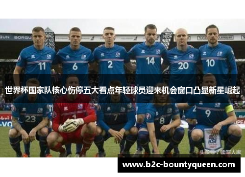 世界杯国家队核心伤停五大看点年轻球员迎来机会窗口凸显新星崛起 世界杯国家队核心伤停五大看点年轻球员迎来机会窗口凸显新星崛起