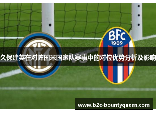 久保建英在对阵国米国家队赛事中的对位优势分析及影响 久保建英在对阵国米国家队赛事中的对位优势分析及影响