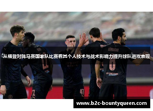 从福登对阵马赛国家队比赛看其个人技术与战术影响力提升球队进攻表现 从福登对阵马赛国家队比赛看其个人技术与战术影响力提升球队进攻表现