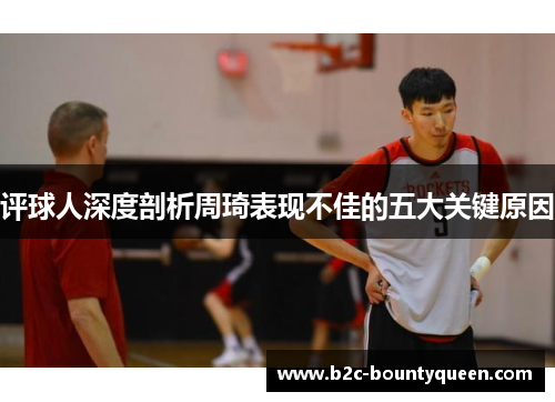 评球人深度剖析周琦表现不佳的五大关键原因 评球人深度剖析周琦表现不佳的五大关键原因