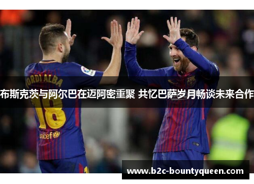 布斯克茨与阿尔巴在迈阿密重聚 共忆巴萨岁月畅谈未来合作 布斯克茨与阿尔巴在迈阿密重聚 共忆巴萨岁月畅谈未来合作
