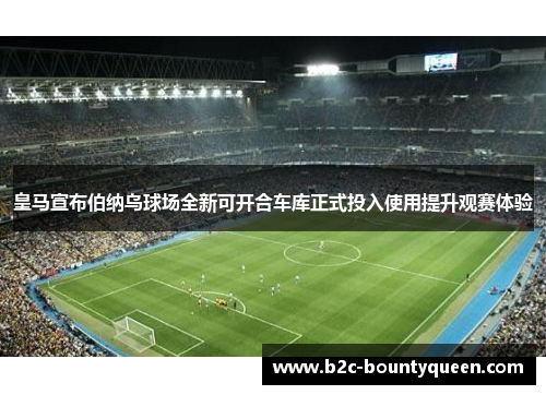 皇马宣布伯纳乌球场全新可开合车库正式投入使用提升观赛体验