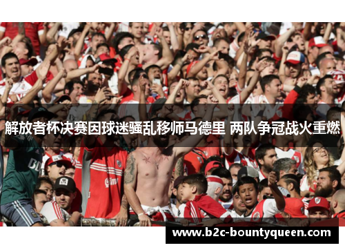 解放者杯决赛因球迷骚乱移师马德里 两队争冠战火重燃 解放者杯决赛因球迷骚乱移师马德里 两队争冠战火重燃