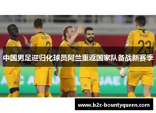 中国男足迎归化球员阿兰重返国家队备战新赛季