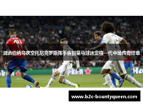 泪洒伯纳乌夜空托尼克罗斯挥手告别皇马球迷定格一代中场传奇终章