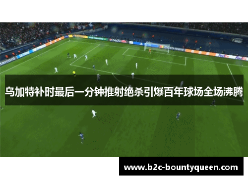乌加特补时最后一分钟推射绝杀引爆百年球场全场沸腾